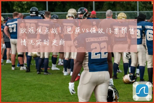 欧冠焦点战！巴萨vs强敌门票预售情况实时更新