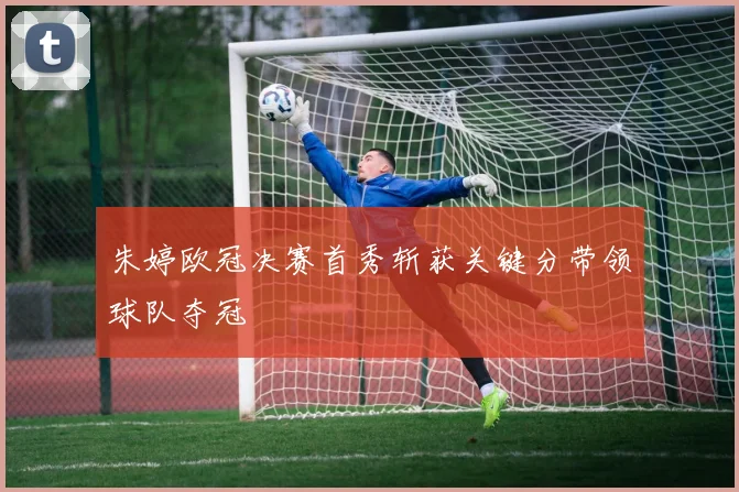 朱婷欧冠决赛首秀斩获关键分带领球队夺冠