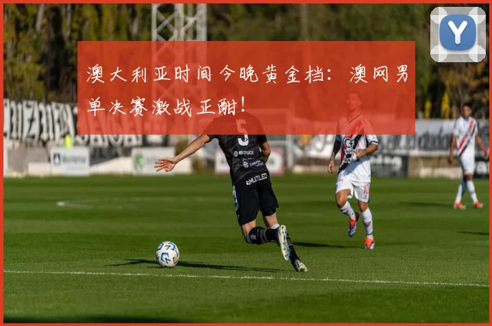 澳大利亚时间今晚黄金档:澳网男单决赛激战正酣!