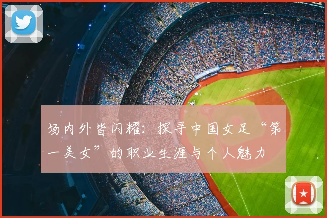 场内外皆闪耀：探寻中国女足“第一美女”的职业生涯与个人魅力