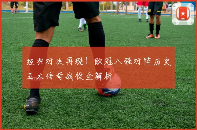 经典对决再现！欧冠八强对阵历史五大传奇战役全解析