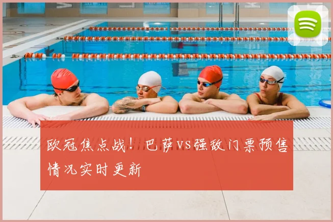 欧冠焦点战！巴萨vs强敌门票预售情况实时更新