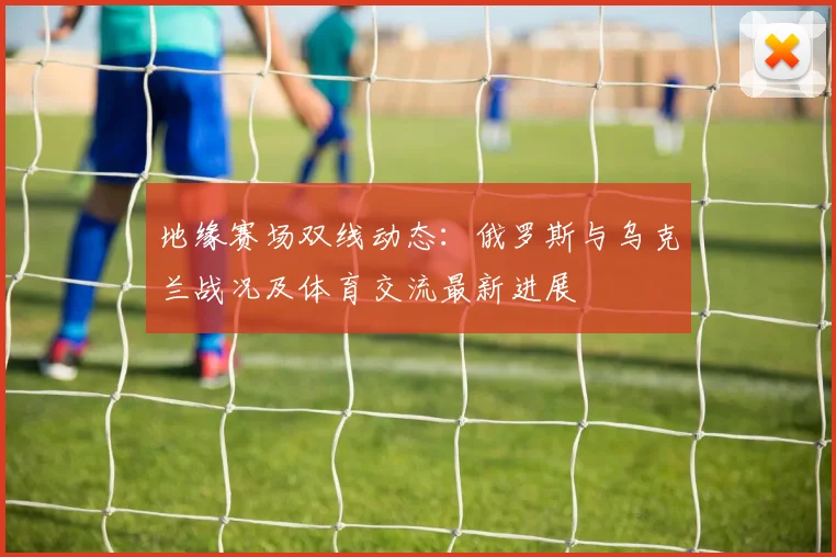 地缘赛场双线动态：俄罗斯与乌克兰战况及体育交流最新进展