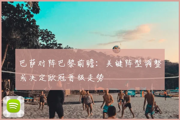 巴萨对阵巴黎前瞻：关键阵型调整或决定欧冠晋级走势