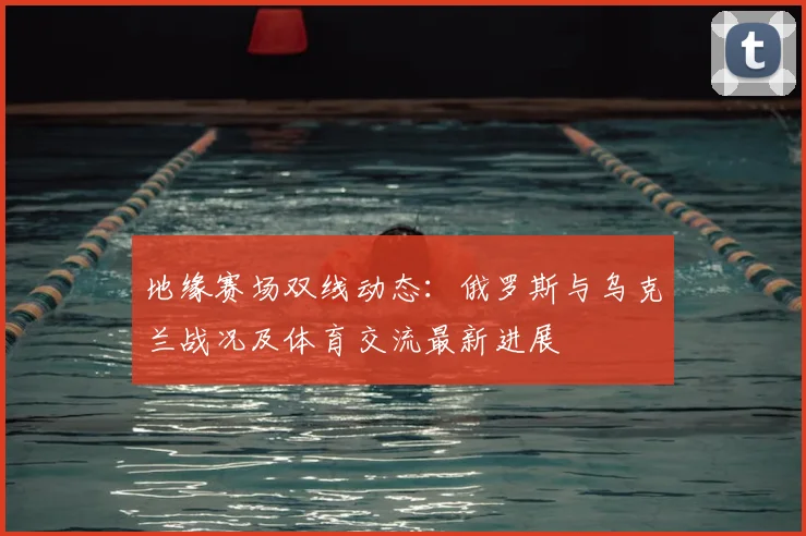 地缘赛场双线动态：俄罗斯与乌克兰战况及体育交流最新进展